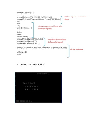 gotoxy(80,i);printf("-");
}
Título e ingreso y escaneo de
gotoxy(35,2);printf("// SERIE DE NUMEROS ");
gotoxy(15,9);printf("Ingrese el Limite: ");scanf("%d",&limite);
datos
f=0;
d=0;
r=1;
Ciclo para generar el factor y los
for(i=1;i<=limite;i++)
numeros impares
{
d=d+4;
r=r+2;
factor=i*limite;
gotoxy(14+d,12);printf("%d",factor);
Impresión de resultados
gotoxy(14+d,13);printf("-");
de forma horizontal
gotoxy(14+d,14);printf("%d",r);
}
gotoxy(3,23);printf("NUEVO PROCESO 1 SALIR 0: ");scanf("%d",&op);
Fin del programa
}
while(op==1);
getch();
}

4. CORRIDO DEL PROGRAMA:

 