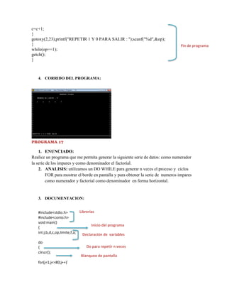 c=c+1;
}
gotoxy(2,23),printf("REPETIR 1 Y 0 PARA SALIR : ");scanf("%d",&op);
}
while(op==1);
getch();
}

Fin de programa

4. CORRIDO DEL PROGRAMA:

PROGRAMA 17

1. ENUNCIADO:
Realice un programa que me permita generar la siguiente serie de datos: como numerador
la serie de los impares y como denominador el factorial.
2. ANALISIS: utilizamos un DO WHILE para generar n veces el proceso y ciclos
FOR para mostrar el borde en pantalla y para obtener la serie de numeros impares
como numerador y factorial como denominador en forma horizontal.

3. DOCUMENTACION:

Librerías
#include<stdio.h>
#include<conio.h>
void main()
Inicio del programa
{
int j,b,d,c,op,limite,f,a;
Declaración de variables
do
{
clrscr();
for(j=1;j<=80;j++)´

Do para repetir n veces
Blanqueo de pantalla

 