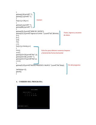 {
gotoxy(j,24);printf("-");
gotoxy(j,1);printf("-");
}
margen
for(j=1;j<=24;j++)
{
gotoxy(1,j);printf("-");
gotoxy(80,j);printf("-");
}
gotoxy(35,2);printf("SERIE DE DATOS");
Título, ingreso y escaneo
gotoxy(15,5);printf("Ingrese el Limite: ");scanf("%d",&limite);
de datos
a=1;
b=1;
d=0;
f=0;
c=1;
for(j=1;j<=limite;j++)
{
f=f+5;
Ciclo for para obtener numeros impares
a=a*j;
y factorial de forma horizontal
gotoxy(15+f,9);printf("%d ",a);
gotoxy(15+f,8); printf("-");
gotoxy(15+f,7);printf("%d",c);
c=c+2;
}
Fin del programa
gotoxy(3,22);printf("NUEVO PROCESO 1 SALIR 0: ");scanf("%d",&op);
}while(op==1);
getch();
}

4. CORRIDO DEL PROGRAMA:

 