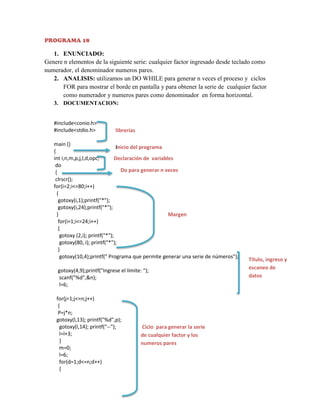 PROGRAMA 18

1. ENUNCIADO:
Genere n elementos de la siguiente serie: cualquier factor ingresado desde teclado como
numerador, el denominador numeros pares.
2. ANALISIS: utilizamos un DO WHILE para generar n veces el proceso y ciclos
FOR para mostrar el borde en pantalla y para obtener la serie de cualquier factor
como numerador y numeros pares como denominador en forma horizontal.
3. DOCUMENTACION:
#include<conio.h>
#include<stdio.h>

librerías

main ()
Inicio del programa
{
int i,n,m,p,j,l,d,opc;
Declaración de variables
do
Do para generar n veces
{
clrscr();
for(i=2;i<=80;i++)
{
gotoxy(i,1);printf("*");
gotoxy(i,24);printf("*");
}
Margen
for(i=1;i<=24;i++)
{
gotoxy (2,i); printf("*");
gotoxy(80, i); printf("*");
}
gotoxy(10,4);printf(" Programa que permite generar una serie de números");
gotoxy(4,9);printf("Ingrese el límite: ");
scanf("%d",&n);
l=6;
for(j=1;j<=n;j++)
{
P=j*n;
gotoxy(l,13); printf("%d",p);
gotoxy(l,14); printf("--");
l=l+3;
}
m=0;
l=6;
for(d=1;d<=n;d++)
{

Ciclo para generar la serie
de cualquier factor y los
numeros pares

Título, ingreso y
escaneo de
datos

 