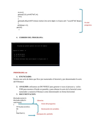 m=m+2;
gotoxy(l,15); printf("%d",m);
l=l+3;
}
gotoxy(6,18);printf("Si desea realizar otra serie digite 1 o 0 para salir: ");scanf("%d",&opc);
}
while(opc==1);
getch();
}

4. CORRIDO DEL PROGRAMA:

PROGRAMA 19

1. ENUNCIADO:
Genere una serie de datos que lleve por numerador el factorial y por denominador la serie
del Fibonacci
2. ANALISIS: utilizamos un DO WHILE para generar n veces el proceso y ciclos
FOR para mostrar el borde en pantalla y para obtener la serie de la factorial como
numerador y numeros Fibonacci como denominador en forma horizontal.
3. DOCUMENTACION:
#include<conio.h>
#include<stdio.h>
void main()
{
int lt,j,op,i,a,co,b,c;
do
{
float fact=1;

Librerías
Inicio del programa
Declaración de variables
Blanqueo de pantalla

Fin del
programa

 