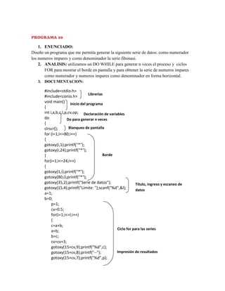 PROGRAMA 20

1. ENUNCIADO:
Diseñe un programa que me permita generar la siguiente serie de datos: como numerador
los numeros impares y como denominador la serie fibonasi.
2. ANALISIS: utilizamos un DO WHILE para generar n veces el proceso y ciclos
FOR para mostrar el borde en pantalla y para obtener la serie de numeros impares
como numerador y numeros impares como denominador en forma horizontal.
3. DOCUMENTACION:

#include<stdio.h>
Librerías
#include<conio.h>
void main() Inicio del programa
{
int i,a,b,c,l,p,cv,op; Declaración de variables
do
Do para generar n veces
{
Blanqueo de pantalla
clrscr();
for (i=1;i<=80;i++)
{
gotoxy(i,1);printf("*");
gotoxy(i,24);printf("*");
Borde
}
for(i=1;i<=24;i++)
{
gotoxy(1,i);printf("*");
gotoxy(80,i);printf("*");
gotoxy(35,2);printf("Serie de datos");
Título, ingreso y escaneo de
gotoxy(15,4);printf("Limite: ");scanf("%d",&l);
datos
a=1;
b=0;
p=1;
cv=0.5;
for(i=1;i<=l;i++)
{
c=a+b;
Ciclo for para las series
a=b;
b=c;
cv=cv+3;
gotoxy(15+cv,9);printf("%d",c);
Impresión de resultados
gotoxy(15+cv,8);printf("--");
gotoxy(15+cv,7);printf("%d",p);

 
