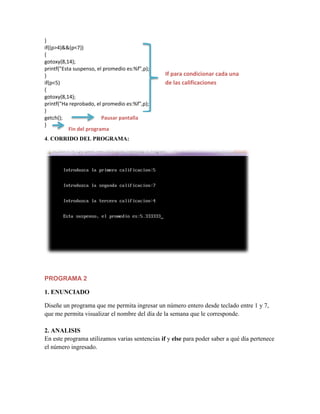 }
if((p>4)&&(p<7))
{
gotoxy(8,14);
printf("Esta suspenso, el promedio es:%f",p);
}
if(p<5)
{
gotoxy(8,14);
printf("Ha reprobado, el promedio es:%f",p);
}
getch();
Pausar pantalla
}
Fin del programa

If para condicionar cada una
de las calificaciones

4. CORRIDO DEL PROGRAMA:

PROGRAMA 2
1. ENUNCIADO
Diseñe un programa que me permita ingresar un número entero desde teclado entre 1 y 7,
que me permita visualizar el nombre del día de la semana que le corresponde.
2. ANALISIS
En este programa utilizamos varias sentencias if y else para poder saber a qué día pertenece
el número ingresado.

 
