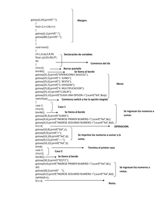 gotoxy(i,24);printf("-");
Margen.
}
for(i=1;i<=24;i++)
{
gotoxy(1,i);printf("-");
gotoxy(80,i);printf("-");
}
}
void main()
{
int c,d,op,S,R,M;
Declaración de variables
float a,b,DV,RD,PT;
do
Comienzo del do
{
clrscr();
Borrar pantalla
borde();
Se llama al borde
gotoxy(35,3);printf("OPERACIONES BASICAS");
gotoxy(25,5);printf("1. SUMA");
gotoxy(25,6);printf("2. RESTA");
Menú
gotoxy(25,7);printf("3. DIVISION");
gotoxy(25,8);printf("4. MULTIPLICACION");
gotoxy(25,11);printf("5.SALIR");
gotoxy(23,13);printf("ELIGA UNA OPCION >");scanf("%d",&op);
switch(op)
Comienza switch y lee la opción elegida
{
case 1:
Caso 1
clrscr();
Se ingresan los numeros a
Se llama al borde
borde();
sumar.
gotoxy(30,3);printf("SUMA");
gotoxy(4,4);printf("INGRESE PRIMER NUMERO >");scanf("%d",&c);
gotoxy(4,5);printf("INGRESE SEGUNDO NUMERO >");scanf("%d",&d);
S=c+d;
OPERACION.
gotoxy(10,8);printf("%d",c);
gotoxy(9,9);printf("+");
Se imprime los numeros a sumar y la
gotoxy(10,10);printf("%d",d);
suma.
gotoxy(9,11);printf("----");
gotoxy(10,12);printf("%d",S);
break;
Termina el primer caso
case 2:
Caso 2
clrscr();
Se llama al borde
borde();
gotoxy(30,3);printf("RESTA");
gotoxy(4,4);printf("INGRESE PRIMER NUMERO >");scanf("%d",&c);
do{
Se ingresan los numeros a
gotoxy(28,5);printf(" ");
restar.
gotoxy(4,5);printf("INGRESE SEGUNDO NUMERO >");scanf("%d",&d);
}while(d>c);
R=c-d;
Resta.

 