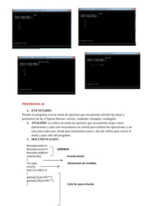PROGRAMA 22

1. ENUNCIADO:
Diseñe un programa con un menú de opciones que me permita calcular las áreas y
perímetros de las 4 figuras básicas: circulo, cuadrado, triangulo, rectángulo.
2. ANALISIS: se realiza un menú de opciones que nos permita elegir varias
operaciones y para esto necesitamos un switch para realizar las operaciones y un
case para cada caso, break para terminarlos casos y dos do whiles para volver al
menú y para salir del programa.
3. DOCUMENTACION:
#include<stdio.h>
#include<conio.h>
#include<stdlib.h>
void borde()
{
int i,ope;
clrscr();
for(i=2;i<=80;i++)
{
gotoxy(i,2);printf("*");
gotoxy(i,24);printf("*");
}

LIBRERIAS
Función borde
Declaracion de variables

Ciclo for para el borde

 