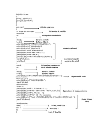 for(i=2;i<=24;i++)
{
gotoxy(2,i);printf("*");
gotoxy(80,i);printf("*");
}
}
void main()
Inicio de programa
{
int la,ope,pcu,acu,r,opec;
Declaración de variables
float cp,ca;
do
inicio primer ciclo do while
{
clrscr();
borrar la pantalla
borde();
Se llama al borde
gotoxy(33,4);printf("<< AREA Y PERIMETRO >>");
gotoxy(20,6);printf("1.CUADRADO");
gotoxy(20,8);printf("2.CIRCULO");
impresión del menú
gotoxy(20,10);printf("3.TRIANGULO");
gotoxy(20,12);printf("4.RECTANGULO");
gotoxy(20,14);printf("5.SALIR");
gotoxy(15,18);printf("<< INGRESE UNA OPCION: ");
scanf("%d",&ope);
escaneo de la opción
switch(ope)
comienzo del switch
{
case 1:
incio de la primera opcion
do
inicio del ciclo do while
{
clrscr();
borrar la pantalla
borde();
Se llama al borde
gotoxy(20,6);printf("<< AREA Y PERIMETRO DEL CUADRADO >>");
Impresión del titulo
opcion del menu
gotoxy(10,8);printf("INGRESE EL LADO: ");
scanf("%d",&la);
pcu=la+la+la+la;
acu=la*la;
gotoxy(10,12);printf("EL PERIMETRO ES :");
gotoxy(29,12);printf("%d + %d + %d + %d = %d",la,la,la,la,pcu);
Operaciones de área y perímetro
gotoxy(10,14);printf("EL AREA ES :");
gotoxy(29,14);printf("%d * %d = %d ",la,la,acu);
gotoxy(5,20);printf("PULSE 1 PARA REALIZAR OTRA OPERACION O 0 PARA SALIR : ");
scanf("%d",&opec);
Fin del ciclo do
}
while
while(opec==1);
break;
Fin del primer case
case 2:
Inicio case 2
do
{
Inicio 2º do while

 