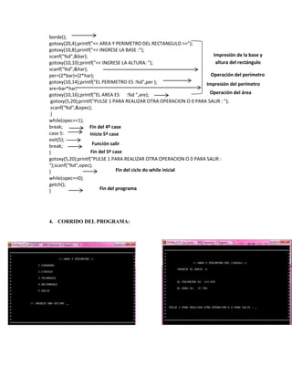 borde();
gotoxy(20,4);printf("<< AREA Y PERIMETRO DEL RECTANGULO >>");
gotoxy(10,8);printf("<< INGRESE LA BASE :");
Impresión de la base y
scanf("%d",&bar);
altura del rectángulo
gotoxy(10,10);printf("<< INGRESE LA ALTURA: ");
scanf("%d",&har);
Operación del perímetro
per=(2*bar)+(2*har);
gotoxy(10,14);printf("EL PERIMETRO ES :%d",per );
Impresión del perímetro
are=bar*har;
Operación del área
gotoxy(10,16);printf("EL AREA ES :%d ",are);
gotoxy(5,20);printf("PULSE 1 PARA REALIZAR OTRA OPERACION O 0 PARA SALIR : ");
scanf("%d",&opec);
}
while(opec==1);
break;
Fin del 4º case
case 5:
Inicio 5º case
exit(5);
Función salir
break;
Fin del 5º case
}
gotoxy(5,20);printf("PULSE 1 PARA REALIZAR OTRA OPERACION O 0 PARA SALIR :
");scanf("%d",opec);
Fin del ciclo do while inicial
}
while(opec==0);
getch();
Fin del programa
}

4. CORRIDO DEL PROGRAMA:

 