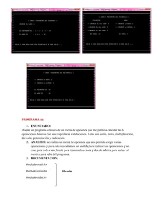 PROGRAMA 23

1. ENUNCIADO:
Diseñe un programa a través de un menú de opciones que me permita calcular las 6
operaciones básicas con sus respectivas validaciones. Estas son suma, resta, multiplicación,
división, potenciación y radicación.
2. ANALISIS: se realiza un menú de opciones que nos permita elegir varias
operaciones y para esto necesitamos un switch para realizar las operaciones y un
case para cada caso, break para terminarlos casos y dos do whiles para volver al
menú y para salir del programa.
3. DOCUMENTACION:
#include<math.h>
#include<conio.h>
#include<stdio.h>

Librerías

 