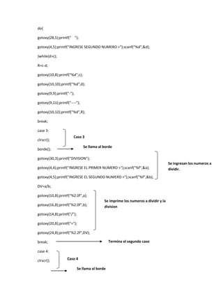 do{
gotoxy(28,5);printf(" ");
gotoxy(4,5);printf("INGRESE SEGUNDO NUMERO >");scanf("%d",&d);
}while(d>c);
R=c-d;
gotoxy(10,8);printf("%d",c);
gotoxy(10,10);printf("%d",d);
gotoxy(9,9);printf("-");
gotoxy(9,11);printf("----");
gotoxy(10,12);printf("%d",R);
break;
case 3:
clrscr();

Caso 3

Se llama al borde

borde();

gotoxy(30,3);printf("DIVISION");
gotoxy(4,4);printf("INGRESE EL PRIMER NUMERO >");scanf("%f",&a);
gotoxy(4,5);printf("INGRESE EL SEGUNDO NUMERO >");scanf("%f",&b);
DV=a/b;
gotoxy(10,8);printf("%2.0f",a);
gotoxy(16,8);printf("%2.0f",b);

Se imprime los numeros a dividir y la
division

gotoxy(14,8);printf("/");
gotoxy(20,8);printf("=");
gotoxy(24,8);printf("%2.2f",DV);
Termina el segundo caso

break;
case 4:
clrscr();

Caso 4
Se llama al borde

Se ingresan los numeros a
dividir.

 