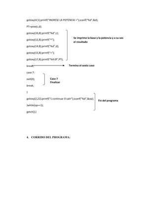 gotoxy(4,5);printf("INGRESE LA POTENCIA >");scanf("%d",&d);
PT=pow(c,d);
gotoxy(10,8);printf("%d",c);
Se imprime la base y la potencia y a su vez
el resultado

gotoxy(12,8);printf("^");
gotoxy(14,8);printf("%d",d);
gotoxy(15,8);printf("=");
gotoxy(17,8);printf("%4.0f",PT);

Termina el sexto caso

break;
case 7:
exit(0);

Caso 7
Finalizar

break;
}
gotoxy(2,22);printf("1 continuar 0 salir");scanf("%d",&op);
}while(op==1);
getch();}

4. CORRIDO DEL PROGRAMA:

Fin del programa

 
