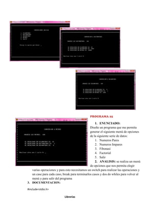 PROGRAMA 25

1. ENUNCIADO:
Diseñe un programa que me permita
generar el siguiente menú de opciones
de la siguiente serie de datos:
1. Numeros Pares
2. Numeros Impares
3. Fibonasi
4. Factorial
5. Salir
2. ANALISIS: se realiza un menú
de opciones que nos permita elegir
varias operaciones y para esto necesitamos un switch para realizar las operaciones y
un case para cada caso, break para terminarlos casos y dos do whiles para volver al
menú y para salir del programa
3. DOCUMENTACION:
#include<stdio.h>
Librerías

 