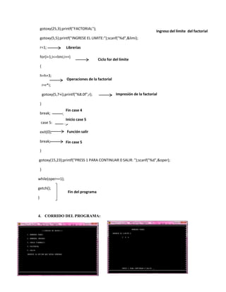 gotoxy(25,3);printf("FACTORIAL");

Ingreso del límite del factorial

gotoxy(5,5);printf("INGRESE EL LIMITE:");scanf("%d",&limi);
r=1;

Librerías

for(i=1;i<=limi;i++)

Ciclo for del límite

{
h=h+3;

Operaciones de la factorial

r=r*i;
gotoxy(5,7+i);printf("%8.0f",r);

Impresión de la factorial

}
break;
case 5:

Fin case 4
Inicio case 5

exit(0);

Función salir

break;

Fin case 5

}
gotoxy(15,23);printf("PRESS 1 PARA CONTINUAR 0 SALIR: ");scanf("%d",&oper);
}
while(oper==1);
getch();

Fin del programa

}

4. CORRIDO DEL PROGRAMA:

 