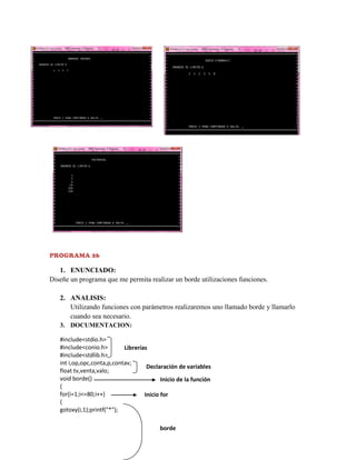 PROGRAMA 26

1. ENUNCIADO:
Diseñe un programa que me permita realizar un borde utilizaciones funciones.
2. ANALISIS:
Utilizando funciones con parámetros realizaremos uno llamado borde y llamarlo
cuando sea necesario.
3. DOCUMENTACION:
#include<stdio.h>
#include<conio.h>
Librerías
#include<stdlib.h>
int i,op,opc,conta,p,contav;
Declaración de variables
float tv,venta,valo;
void borde()
Inicio de la función
{
for(i=1;i<=80;i++)
Inicio for
{
gotoxy(i,1);printf("*");

borde

 