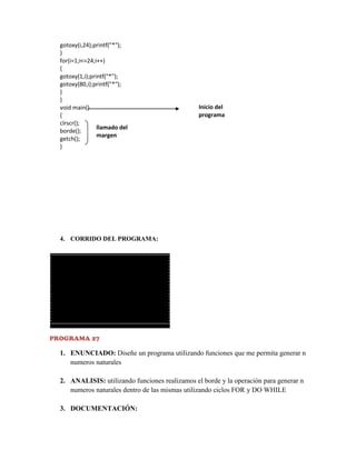 gotoxy(i,24);printf("*");
}
for(i=1;i<=24;i++)
{
gotoxy(1,i);printf("*");
gotoxy(80,i);printf("*");
}
}
void main()
{
clrscr();
llamado del
borde();
margen
getch();
}

Inicio del
programa

4. CORRIDO DEL PROGRAMA:

PROGRAMA 27

1. ENUNCIADO: Diseñe un programa utilizando funciones que me permita generar n
numeros naturales
2. ANALISIS: utilizando funciones realizamos el borde y la operación para generar n
numeros naturales dentro de las mismas utilizando ciclos FOR y DO WHILE
3. DOCUMENTACIÓN:

 