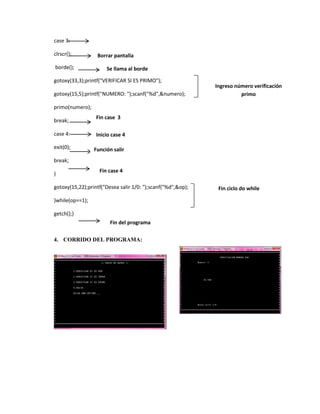 case 3:
clrscr();
borde();

Borrar pantalla
Se llama al borde

gotoxy(33,3);printf("VERIFICAR SI ES PRIMO");
gotoxy(15,5);printf("NUMERO: ");scanf("%d",&numero);

Ingreso número verificación
primo

primo(numero);
break;

Fin case 3

case 4:

Inicio case 4

exit(0);

Función salir

break;
}

Fin case 4

gotoxy(15,22);printf("Desea salir 1/0: ");scanf("%d",&op);
}while(op==1);
getch();}
Fin del programa
4. CORRIDO DEL PROGRAMA:

Fin ciclo do while

 