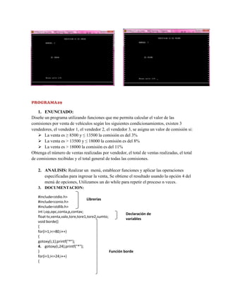 PROGRAMA29

1. ENUNCIADO:
Diseñe un programa utilizando funciones que me permita calcular el valor de las
comisiones por venta de vehículos según los siguientes condicionamientos, existen 3
vendedores, el vendedor 1, el vendedor 2, el vendedor 3, se asigna un valor de comisión si:
 La venta es ≥ 8500 y ≤ 13500 la comisión es del 3%
 La venta es > 13500 y ≤ 18000 la comisión es del 8%
 La venta es > 18000 la comisión es del 11%
Obtenga el número de ventas realizadas por vendedor, el total de ventas realizadas, el total
de comisiones recibidas y el total general de todas las comisiones.
2. ANALISIS: Realizar un menú, establecer funciones y aplicar las operaciones
especificadas para ingresar la venta, Se obtiene el resultado usando la opción 4 del
menú de opciones, Utilizamos un do while para repetir el proceso n veces.
3. DOCUMENTACION:
#include<stdio.h>
Librerías
#include<conio.h>
#include<stdlib.h>
int i,op,opc,conta,p,contav;
Declaración de
float tv,venta,valo,tore,tore1,tore2,sumto;
variables
void borde()
{
for(i=1;i<=80;i++)
{
gotoxy(i,1);printf("*");
4. gotoxy(i,24);printf("*");
}
Función borde
for(i=1;i<=24;i++)
{

 