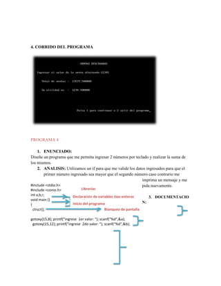 4. CORRIDO DEL PROGRAMA

PROGRAMA 4
1. ENUNCIADO:
Diseñe un programa que me permita ingresar 2 números por teclado y realizar la suma de
los mismos.
2. ANALISIS: Utilizamos un if para que me valide los datos ingresados para que el
primer número ingresado sea mayor que el segundo número caso contrario me
imprima un mensaje y me
#include <stdio.h>
pida nuevamente.
#include <conio.h>
int a,b,r;
void main ()
{
clrscr();

Librerías

Declaración de variables tipo enteras
3. DOCUMENTACIO
Librerías
N:
Inicio del programa
Blanqueo de pantalla

gotoxy(15,8); printf("ingrese 1er valor: "); scanf("%d",&a);
gotoxy(15,12); printf("ingrese 2do valor: "); scanf("%d",&b);

 