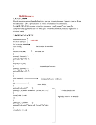 PROGRAMA 32
1. ENUNCIADO
Diseñe un programa utilizando funciones que me permita ingresar 3 valores enteros desde
teclado entre 4 y 64 y presentarlos en forma ordenada ascendentemente.
2. ANALISIS: Utilizaremos varias funciones con condiciones if para hacer las
comparaciones y para validar los datos y no olvidemos también para que el proceso se
repita n veces
3. DOCUMENTACION
#include<stdio.h>
LIBRERIAS
#include<conio.h>
int i,a,b,c,op;
Declaracion de variables
void borde()
{
for(i=1;i<=80;i++)
inicio del for
{
gotoxy(i,1);printf("-");
gotoxy(i,24);printf("-");
}
for(i=1;i<=24;i++)
{
Impresión del margen
gotoxy(1,i);printf("-");
gotoxy(80,i);printf("-");
}
}
void numero()
Inicio de la función void main
{
do
Inicio del do
{
gotoxy(24,4);printf("
");
gotoxy(15,4);printf("Numero 1; ");scanf("%d",&a);
Validación de datos
}
while(a>64 || a<4);
Ingreso y escaneo de datos el
do
segundo numero
{
gotoxy(24,5);printf("
");
gotoxy(15,5);printf("Numero 2: ");scanf("%d",&b);
}
while(b>64 || b<4);

 