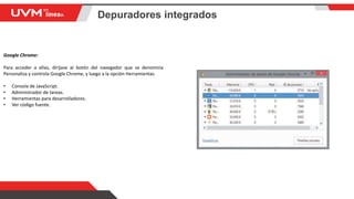 Depuradores integrados
Google Chrome:
Para acceder a ellas, diríjase al botón del navegador que se denomina
Personaliza y controla Google Chrome, y luego a la opción Herramientas.
• Consola de JavaScript.
• Administrador de tareas.
• Herramientas para desarrolladores.
• Ver código fuente.
 