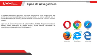 Tipos de navegadores:
El navegador web es una aplicación, distribuida habitualmente como software libre, que
permite a un usuario acceder (y, normalmente, visualizar) a un recurso publicado por un
servidor Web a través de Internet y descrito mediante una dirección URL (Universal Resource
Locator).
López Sanz, M. Sánchez Fúnquene, D. M. y Moreno Pérez, Á. (2015). Programación web en el
entorno cliente. Paracuellos de Jarama, Madrid, RA-MA Editorial. Recuperado de
https://elibro.net/es/ereader/uvm/106486?page=97.
 