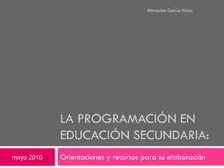 Mercedes García Recio




            LA PROGRAMACIÓN EN
            EDUCACIÓN SECUNDARIA:
mayo 2010   Orientaciones y recursos para su elaboración
 