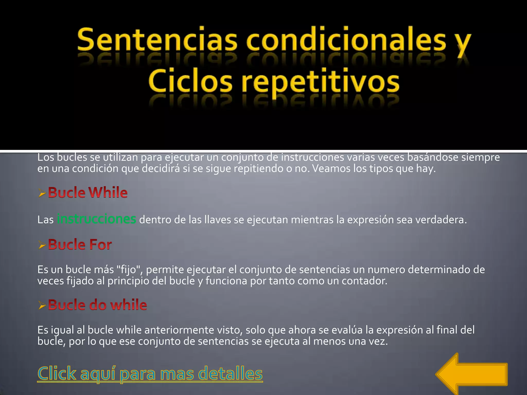 Los bucles se utilizan para ejecutar un conjunto de instrucciones varias veces basándose siempre
en una condición que decidirá si se sigue repitiendo o no. Veamos los tipos que hay.


Las                   dentro de las llaves se ejecutan mientras la expresión sea verdadera.


Es un bucle más "fijo", permite ejecutar el conjunto de sentencias un numero determinado de
veces fijado al principio del bucle y funciona por tanto como un contador.


Es igual al bucle while anteriormente visto, solo que ahora se evalúa la expresión al final del
bucle, por lo que ese conjunto de sentencias se ejecuta al menos una vez.
 