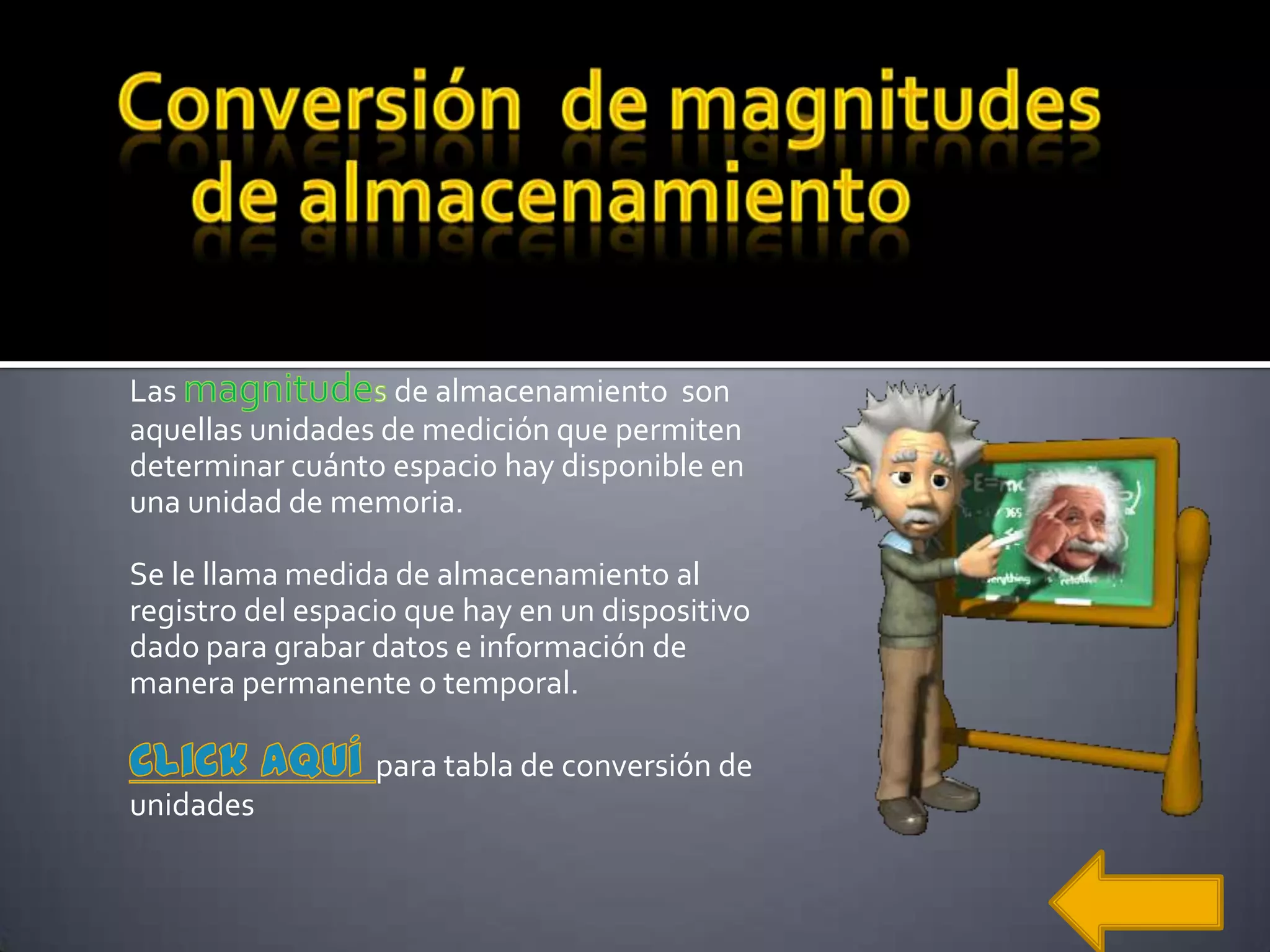 Las                de almacenamiento son
aquellas unidades de medición que permiten
determinar cuánto espacio hay disponible en
una unidad de memoria.

Se le llama medida de almacenamiento al
registro del espacio que hay en un dispositivo
dado para grabar datos e información de
manera permanente o temporal.

                  para tabla de conversión de
unidades
 