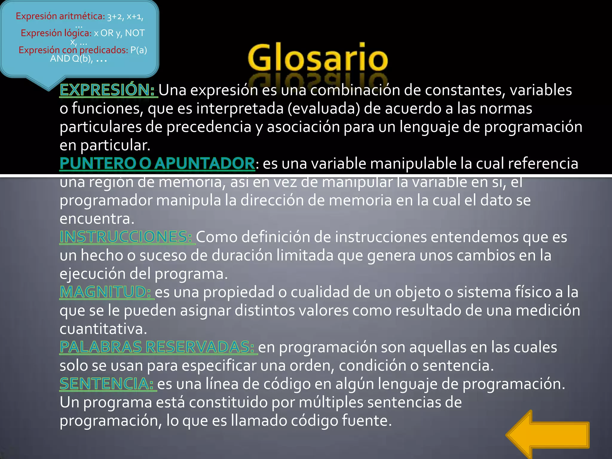 Expresión aritmética: 3+2, x+1,
              ...
 Expresión lógica: x OR y, NOT
             x, ...
 Expresión con predicados: P(a)
        AND Q(b), ...


                         Una expresión es una combinación de constantes, variables
          o funciones, que es interpretada (evaluada) de acuerdo a las normas
          particulares de precedencia y asociación para un lenguaje de programación
          en particular.
                                       : es una variable manipulable la cual referencia
          una región de memoria, así en vez de manipular la variable en si, el
          programador manipula la dirección de memoria en la cual el dato se
          encuentra.
                               Como definición de instrucciones entendemos que es
          un hecho o suceso de duración limitada que genera unos cambios en la
          ejecución del programa.
                         es una propiedad o cualidad de un objeto o sistema físico a la
          que se le pueden asignar distintos valores como resultado de una medición
          cuantitativa.
                                        en programación son aquellas en las cuales
          solo se usan para especificar una orden, condición o sentencia.
                         es una línea de código en algún lenguaje de programación.
          Un programa está constituido por múltiples sentencias de
          programación, lo que es llamado código fuente.
 