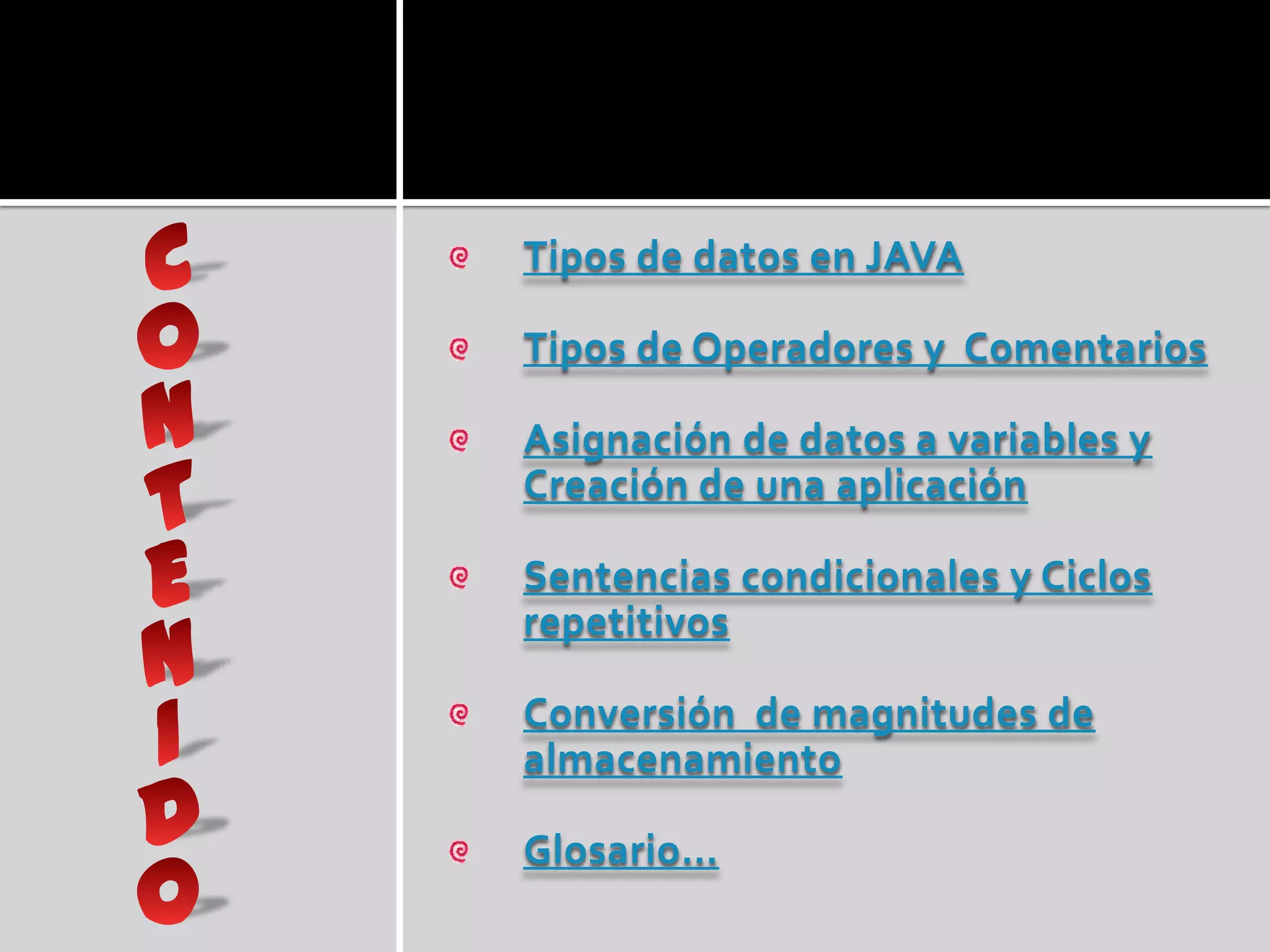 Tipos de datos en JAVA

Tipos de Operadores y Comentarios

Asignación de datos a variables y
Creación de una aplicación

Sentencias condicionales y Ciclos
repetitivos

Conversión de magnitudes de
almacenamiento

Glosario…
 