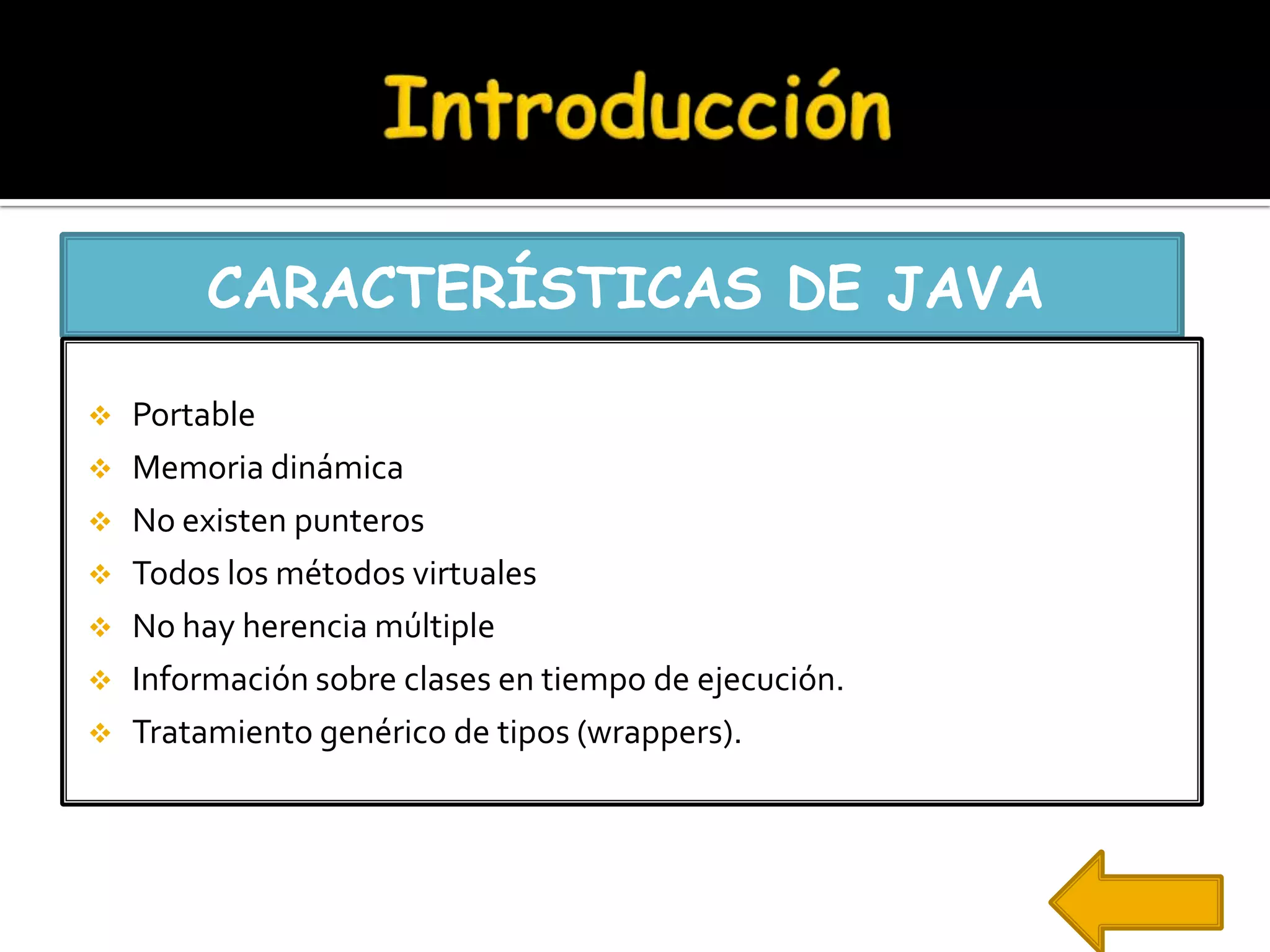 CARACTERÍSTICAS DE JAVA

   Portable
   Memoria dinámica
   No existen punteros
   Todos los métodos virtuales
   No hay herencia múltiple
   Información sobre clases en tiempo de ejecución.
   Tratamiento genérico de tipos (wrappers).
 