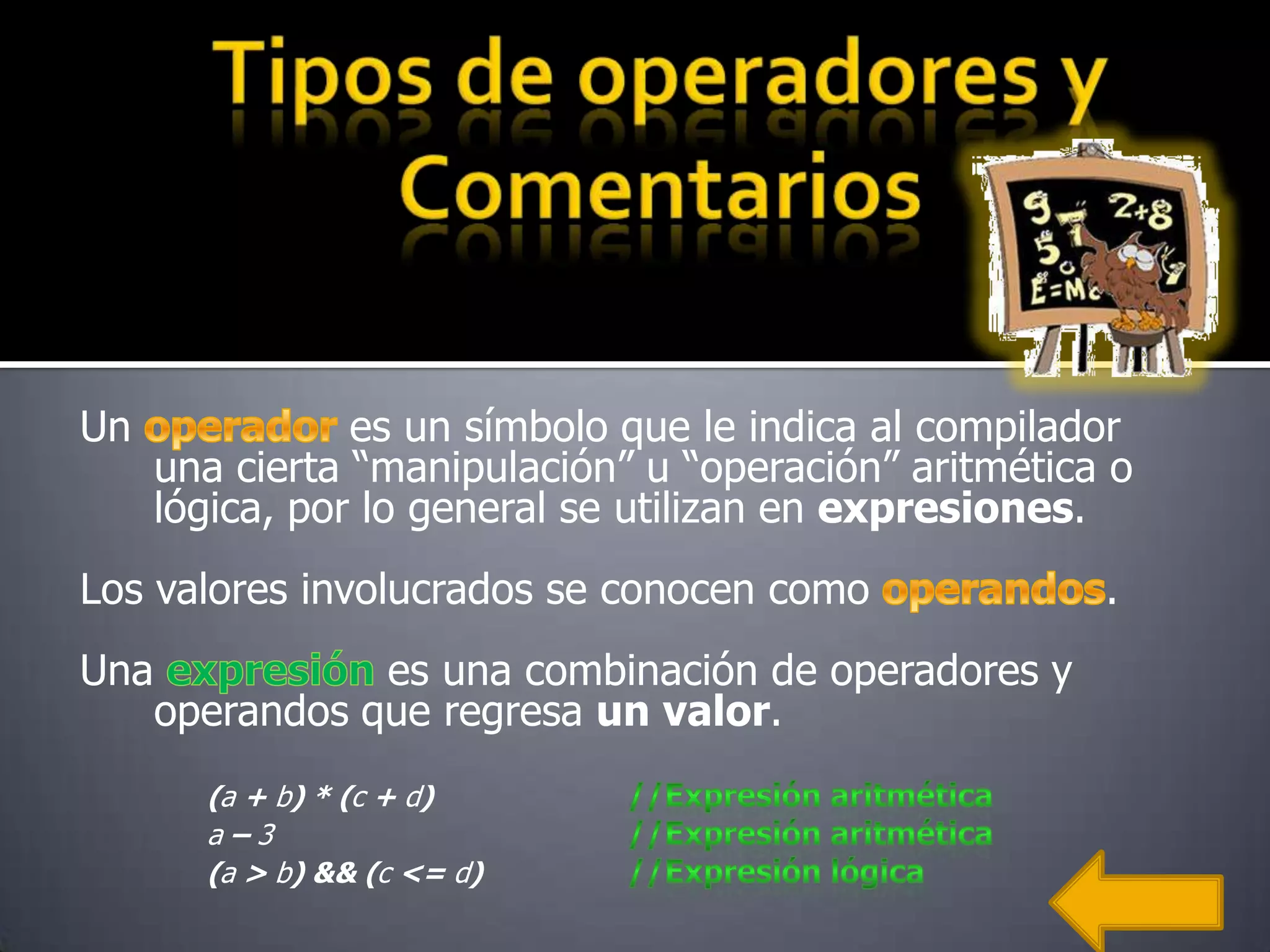 Un               es un símbolo que le indica al compilador
      una cierta “manipulación” u “operación” aritmética o
      lógica, por lo general se utilizan en expresiones.
Los valores involucrados se conocen como                .
Una              es una combinación de operadores y
      operandos que regresa un valor.
        (a + b) * (c + d)
        a–3
        (a > b) && (c <= d)
 