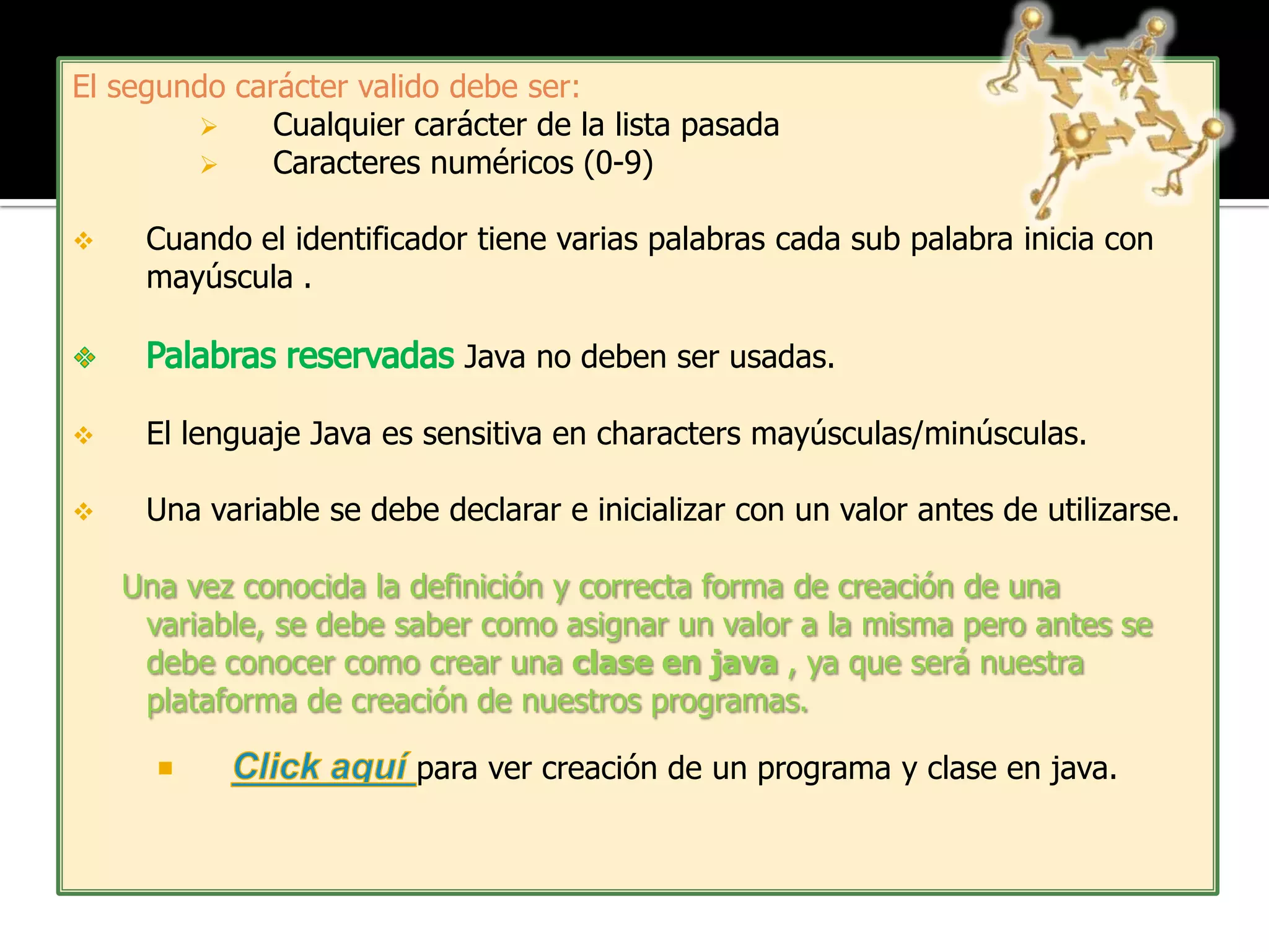 El segundo carácter valido debe ser:
             Cualquier carácter de la lista pasada
             Caracteres numéricos (0-9)

    Cuando el identificador tiene varias palabras cada sub palabra inicia con
     mayúscula .

                            Java no deben ser usadas.

    El lenguaje Java es sensitiva en characters mayúsculas/minúsculas.

    Una variable se debe declarar e inicializar con un valor antes de utilizarse.

    Una vez conocida la definición y correcta forma de creación de una
     variable, se debe saber como asignar un valor a la misma pero antes se
     debe conocer como crear una clase en java , ya que será nuestra
     plataforma de creación de nuestros programas.

                         para ver creación de un programa y clase en java.
 