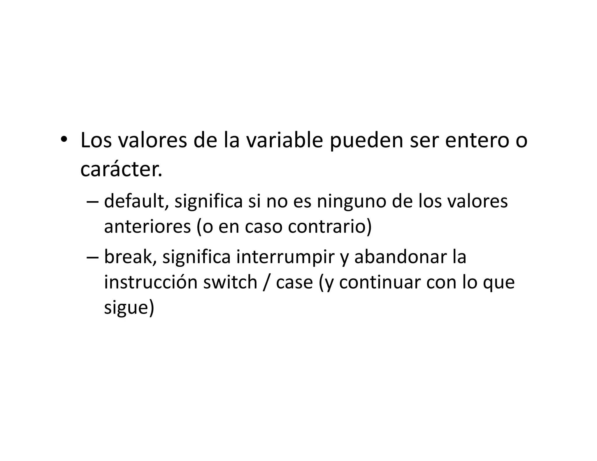 • Los valores de la variable pueden ser entero o
  Los valores de la variable pueden ser entero o 
  carácter.
  – default significa si no es ninguno de los valores
    default, significa si no es ninguno de los valores 
    anteriores (o en caso contrario)
  – break significa interrumpir y abandonar la
    break, significa interrumpir y abandonar la 
    instrucción switch / case (y continuar con lo que 
    sigue)
 