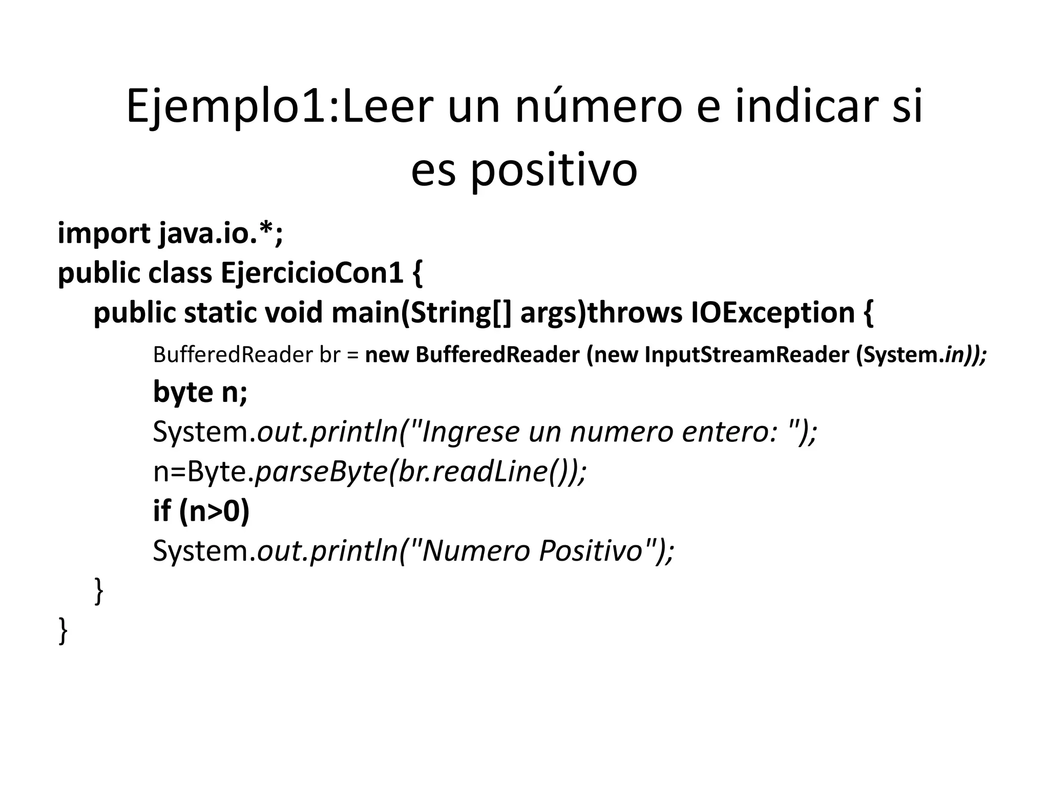Ejemplo1:Leer un número e indicar si 
                    es positivo
import java.io.*;
public class EjercicioCon1 {
  public static void main(String[] args)throws IOException {
         BufferedReader br = new BufferedReader (new InputStreamReader (System in));
                           = new BufferedReader (new InputStreamReader (System.in));
         byte n;
         System.out.println("Ingrese un numero entero: ");
         n=Byte.parseByte(br.readLine());
         if (n>0)
         System.out.println( Numero Positivo );
         System.out.println("Numero Positivo");
    }
}
 