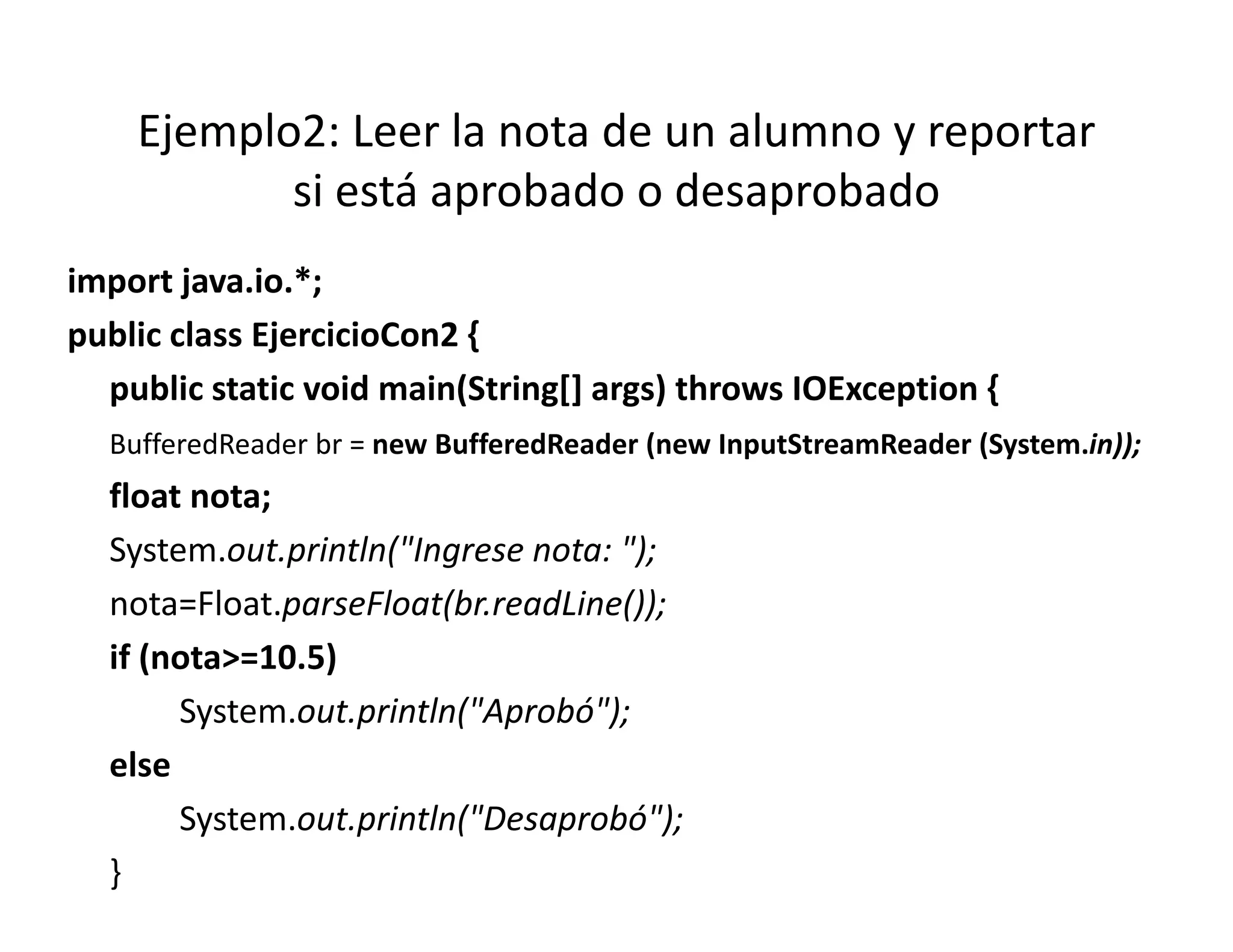 Ejemplo2: Leer la nota de un alumno y reportar 
           si está aprobado o desaprobado
            i á        b d    d      b d
import java.io.*;
  p j            ;
public class EjercicioCon2 {
  public static void main(String[] args) throws IOException {
  BufferedReader br = new BufferedReader (new InputStreamReader (System.in));
  float nota;
  System.out.println("Ingrese nota: ");
                    (                )
  nota=Float.parseFloat(br.readLine());
  if (nota>=10 5)
     (nota>=10.5)
       System.out.println("Aprobó");
  else
       System.out.println("Desaprobó");
  }
 