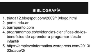 BIBLIOGRAFÍA 
1. triada12.blogspot.com/2009/10/logo.html 
2. portal.edu.ar 
3. barrapunto.com 
4. programamos.es/evidencias-cientificas-de-los-beneficios- 
de-aprender-a-programar-desde-infantil/ 
5. https://empiezoinformatica.wordpress.com/2013/ 
03/page/2/ 
