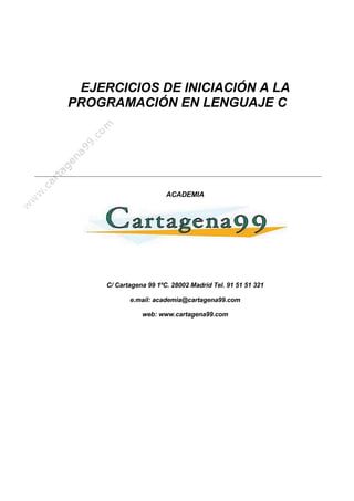 EJERCICIOS DE INICIACIÓN A LA
PROGRAMACIÓN EN LENGUAJE C




                        ACADEMIA




     C/ Cartagena 99 1ºC. 28002 Madrid Tel. 91 51 51 321

            e.mail: academia@cartagena99.com

                web: www.cartagena99.com
 