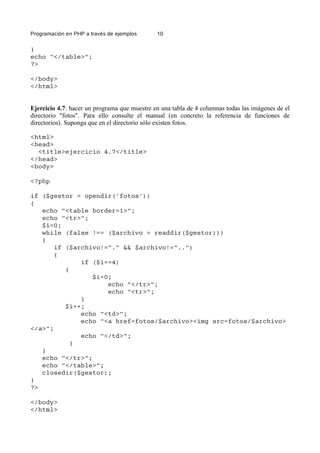 Programación en PHP a través de ejemplos 10
}
echo "</table>";
?>
</body>
</html>
Ejercicio 4.7: hacer un programa que muestre en una tabla de 4 columnas todas las imágenes de el
directorio "fotos". Para ello consulte el manual (en concreto la referencia de funciones de
directorios). Suponga que en el directorio sólo existen fotos.
<html>
<head>
<title>ejercicio 4.7</title>
</head>
<body>
<?php
if ($gestor = opendir('fotos'))
{
echo "<table border=1>";
echo "<tr>";
$i=0;
while (false !== ($archivo = readdir($gestor)))
{
if ($archivo!="." && $archivo!="..")
{
if ($i==4)
{
$i=0;
echo "</tr>";
echo "<tr>";
}
$i++;
echo "<td>";
echo "<a href=fotos/$archivo><img src=fotos/$archivo>
</a>";
echo "</td>";
}
}
echo "</tr>";
echo "</table>";
closedir($gestor);
}
?>
</body>
</html>
 