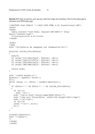 Programación en PHP a través de ejemplos 12
Ejericio 4.9: ídem al anterior, pero que por cada foto tenga una miniatura. Para la foto playa.jpg la
miniatura será MINI-playa.jpg
<!DOCTYPE html PUBLIC "-//W3C//DTD HTML 4.01 Transitional//EN">
<html>
<head>
<meta content="text/html; charset=ISO-8859-1" http-
equiv="content-type">
<title>ejercicio 4.9</title>
</head>
<body>
<?php
echo "<h1>Galeria de imagenes con thumbnails</h1>";
function valida_foto($fotos)
{
$rdo=0;
if (ereg("[Jj][Pp][Gg]$", $fotos)) rdo=1;
if (ereg("[Gg][Ii][Ff]$", $fotos)) rdo=1;
if (ereg("[Pp][Nn][Gg]$", $fotos)) rdo=1;
if (ereg("[Bb][Mm][Pp]$", $fotos)) rdo=1;
return $rdo;
}
echo "<table border=1>";
$puntero = opendir('fotos');
$i=1;
while (false !== ($foto = readdir($puntero)))
{
if ($foto!="." && $foto!=".." && valida_foto($foto))
{
if ($i==1)
echo "<tr>";
echo "<td><a href='fotos/tumbs/MINI-$foto'>”;
echo ”<img src='fotos/$foto' width=100 height=100></img>”;
echo “</a></td>";
if ($i==4)
{echo "</tr>"; $i=0;}
$i++;
}
}
closedir($puntero);
echo "</table>";
?>
</body>
</html>
 