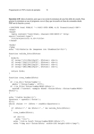 Programación en PHP a través de ejemplos 13
Ejercicio 4.10: ídem al anterior, pero que si no existe la miniatura de una foto debe de crearla. Para
generar la miniatura se usa el programa convert (hay que invocarlo en línea de comandos desde
PHP son la función system).
<!DOCTYPE html PUBLIC "-//W3C//DTD HTML 4.01 Transitional//EN">
<html>
<head>
<meta content="text/html; charset=ISO-8859-1" http-
equiv="content-type">
<title>ejercicio 4.10</title>
</head>
<body>
<?php
echo "<h1>Galeria de imagenes con thumbnails</h1>";
function valida_foto($fotos)
{
$rdo=0;
if (ereg("[Jj][Pp][Gg]$", $fotos)) rdo=1;
if (ereg("[Gg][Ii][Ff]$", $fotos)) rdo=1;
if (ereg("[Pp][Nn][Gg]$", $fotos)) rdo=1;
if (ereg("[Bb][Mm][Pp]$", $fotos)) rdo=1;
return $rdo;
}
function crea_tumbs($foto)
{
if (!is_dir('fotos/tumbs'))
mkdir ('fotos/tumbs', 0777);
if (!is_file('fotos/tumbs/MINI-$foto'))
system ("convert -sample 40x40 /fotos/$foto /fotos/tumbs/MINI-
$foto");
}
echo "<table border=1>";
$puntero = opendir('fotos');
$i=1;
while (false !== ($foto = readdir($puntero)))
{
if ($foto!="." && $foto!=".." && valida_foto($foto))
{
crea_tumbs($foto);
if ($i==1)
echo "<tr>";
echo "<td><a href='fotos/tumbs/MINI-$foto'>”;
echo ”<img src='fotos/$foto' width=100 height=100></img>”;
 