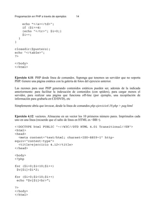 Programación en PHP a través de ejemplos 14
echo “</a></td>";
if ($i==4)
{echo "</tr>"; $i=0;}
$i++;
}
}
closedir($puntero);
echo "</table>";
?>
</body>
</html>
Ejercicio 4.11: PHP desde línea de comandos. Suponga que tenemos un servidor que no soporta
PHP. Genere una página estática con la galería de fotos del ejercicio anterior.
Las razones para usar PHP generando contenidos estáticos pueden ser, además de la indicada
anteriormente: para facilitar la indexación de contenidos (con spiders), para cargar menos el
servidor, para realizar una página que funciona off-line (por ejemplo, una recopilación de
información para grabarla en CD/DVD), etc
Simplemente abría que invocar, desde la línea de comandos php ejercicio4.10.php > pag.html
Ejercicio 4.12: vectores. Almacene en un vector los 10 primeros número pares. Imprímalos cada
uno en una línea (recuerde que el salto de línea en HTML es <BR>).
<!DOCTYPE html PUBLIC "-//W3C//DTD HTML 4.01 Transitional//EN">
<html>
<head>
<meta content="text/html; charset=ISO-8859-1" http-
equiv="content-type">
<title>ejercicio 4.12</title>
</head>
<body>
<?php
for ($i=0;$i<10;$i++)
$v[$i]=$i*2;
for ($i=0;$i<10;$i++)
echo “$v[$i]<br>”;
?>
</body>
</html>
 