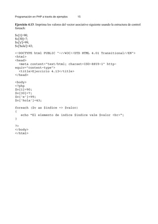 Programación en PHP a través de ejemplos 15
Ejercicio 4.13: Imprima los valores del vector asociativo siguiente usando la estructura de control
foreach:
$v[1]=90;
$v[30]=7;
$v['e']=99;
$v['hola']=43;
<!DOCTYPE html PUBLIC "-//W3C//DTD HTML 4.01 Transitional//EN">
<html>
<head>
<meta content="text/html; charset=ISO-8859-1" http-
equiv="content-type">
<title>Ejercicio 4.13</title>
</head>
<body>
<?php
$v[1]=90;
$v[30]=7;
$v['e']=99;
$v['hola']=43;
foreach ($v as $indice => $valor)
{
echo “El elemento de indice $indice vale $valor <br>”;
}
?>
</body>
</html>
 
