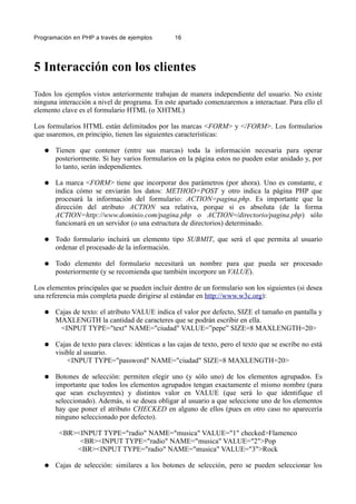 Programación en PHP a través de ejemplos 16
5 Interacción con los clientes
Todos los ejemplos vistos anteriormente trabajan de manera independiente del usuario. No existe
ninguna interacción a nivel de programa. En este apartado comenzaremos a interactuar. Para ello el
elemento clave es el formulario HTML (o XHTML)
Los formularios HTML están delimitados por las marcas <FORM> y </FORM>. Los formularios
que usaremos, en principio, tienen las siguientes características:
● Tienen que contener (entre sus marcas) toda la información necesaria para operar
posteriormente. Si hay varios formularios en la página estos no pueden estar anidado y, por
lo tanto, serán independientes.
● La marca <FORM> tiene que incorporar dos parámetros (por ahora). Uno es constante, e
indica cómo se enviarán los datos: METHOD=POST y otro indica la página PHP que
procesará la información del formulario: ACTION=pagina.php. Es importante que la
dirección del atributo ACTION sea relativa, porque si es absoluta (de la forma
ACTION=http://www.dominio.com/pagina.php o ACTION=/directorio/pagina.php) sólo
funcionará en un servidor (o una estructura de directorios) determinado.
● Todo formulario incluirá un elemento tipo SUBMIT, que será el que permita al usuario
ordenar el procesado de la información.
● Todo elemento del formulario necesitará un nombre para que pueda ser procesado
posteriormente (y se recomienda que también incorpore un VALUE).
Los elementos principales que se pueden incluir dentro de un formulario son los siguientes (si desea
una referencia más completa puede dirigirse al estándar en http://www.w3c.org):
● Cajas de texto: el atributo VALUE indica el valor por defecto, SIZE el tamaño en pantalla y
MAXLENGTH la cantidad de caracteres que se podrán escribir en ella.
<INPUT TYPE="text" NAME="ciudad" VALUE=”pepe” SIZE=8 MAXLENGTH=20>
● Cajas de texto para claves: idénticas a las cajas de texto, pero el texto que se escribe no está
visible al usuario.
<INPUT TYPE="password" NAME="ciudad" SIZE=8 MAXLENGTH=20>
● Botones de selección: permiten elegir uno (y sólo uno) de los elementos agrupados. Es
importante que todos los elementos agrupados tengan exactamente el mismo nombre (para
que sean excluyentes) y distintos valor en VALUE (que será lo que identifique el
seleccionado). Además, si se desea obligar al usuario a que seleccione uno de los elementos
hay que poner el atributo CHECKED en alguno de ellos (pues en otro caso no aparecería
ninguno seleccionado por defecto).
<BR><INPUT TYPE="radio" NAME="musica" VALUE="1" checked>Flamenco
<BR><INPUT TYPE="radio" NAME="musica" VALUE="2">Pop
<BR><INPUT TYPE="radio" NAME="musica" VALUE="3">Rock
● Cajas de selección: similares a los botones de selección, pero se pueden seleccionar los
 