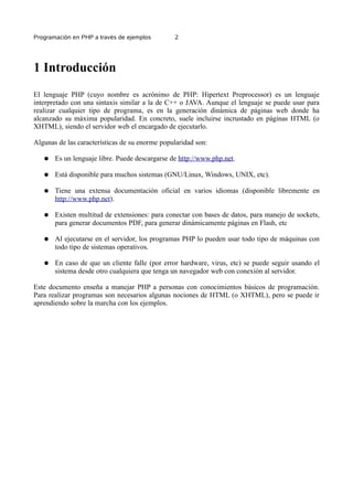 Programación en PHP a través de ejemplos 2
1 Introducción
El lenguaje PHP (cuyo nombre es acrónimo de PHP: Hipertext Preprocessor) es un lenguaje
interpretado con una sintaxis similar a la de C++ o JAVA. Aunque el lenguaje se puede usar para
realizar cualquier tipo de programa, es en la generación dinámica de páginas web donde ha
alcanzado su máxima popularidad. En concreto, suele incluirse incrustado en páginas HTML (o
XHTML), siendo el servidor web el encargado de ejecutarlo.
Algunas de las características de su enorme popularidad son:
● Es un lenguaje libre. Puede descargarse de http://www.php.net.
● Está disponible para muchos sistemas (GNU/Linux, Windows, UNIX, etc).
● Tiene una extensa documentación oficial en varios idiomas (disponible libremente en
http://www.php.net).
● Existen multitud de extensiones: para conectar con bases de datos, para manejo de sockets,
para generar documentos PDF, para generar dinámicamente páginas en Flash, etc
● Al ejecutarse en el servidor, los programas PHP lo pueden usar todo tipo de máquinas con
todo tipo de sistemas operativos.
● En caso de que un cliente falle (por error hardware, virus, etc) se puede seguir usando el
sistema desde otro cualquiera que tenga un navegador web con conexión al servidor.
Este documento enseña a manejar PHP a personas con conocimientos básicos de programación.
Para realizar programas son necesarios algunas nociones de HTML (o XHTML), pero se puede ir
aprendiendo sobre la marcha con los ejemplos.
 