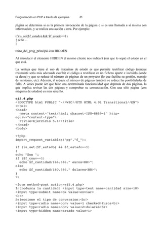 Programación en PHP a través de ejemplos 21
página se determina si es la primera invocación de la página o si es una llamada a sí misma con
información, y se realiza una acción u otra. Por ejemplo:
if (is_set($f_estado) && $f_estado==1)
{ echo ...
}
resto_del_prog_principal con HIDDEN
Al introducir el elemento HIDDEN el mismo cliente nos indicará (sin que lo sepa) el estado en el
que está.
La ventaja que tiene el uso de máquinas de estado es que permite reutilizar código (aunque
realmente sería más adecuada escribir el código a reutilizar en un fichero aparte e incluirlo donde
se desee) y que se reduce el número de páginas de un proyecto (lo que facilita su gestión, manejo
de versiones, etc). Además, al reducir el número de páginas también se reduce las posibilidades de
fallo. A veces puede ser que falle una determinada funcionalidad que dependa de dos páginas, lo
que implica revisar las dos páginas y comprobar su comunicación. Con una sólo página (con
máquina de estados) es más sencillo.
ej5.4.php
<!DOCTYPE html PUBLIC "-//W3C//DTD HTML 4.01 Transitional//EN">
<html>
<head>
<meta content="text/html; charset=ISO-8859-1" http-
equiv="content-type">
<title>Ejercicio 5.4</title>
</head>
<body>
<?php
import_request_variables("pg","f_");
if (is_set($f_estado) && $f_estado==1)
{
echo "Son ";
if ($f_conv==1)
echo $f_cantidad/166.386." euros<BR>";
else
echo $f_cantidad/180.386." dolares<BR>";
}
?>
<form method=post action=ej5.4.php>
Introduzca la cantidad: <input type=text name=cantidad size=10>
<input type=submit name=ok value=enviar>
<br>
Seleccione el tipo de conversion:<br>
<input type=radio name=conv value=1 checked>Euros<br>
<input type=radio name=conv value=2>dolares<br>
<input type=hidden name=estado value=1>
 