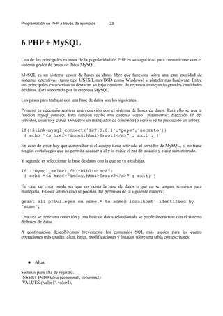 Programación en PHP a través de ejemplos 23
6 PHP + MySQL
Una de las principales razones de la popularidad de PHP es su capacidad para comunicarse con el
sistema gestor de bases de datos MySQL.
MySQL es un sistema gestor de bases de datos libre que funciona sobre una gran cantidad de
sistemas operativos (tanto tipo UNIX/Linux/BSD como Windows) y plataformas hardware. Entre
sus principales características destacan su bajo consumo de recursos manejando grandes cantidades
de datos. Está soportado por la empresa MySQL
Los pasos para trabajar con una base de datos son los siguientes:
Primero es necesario realizar una conexión con el sistema de bases de datos. Para ello se usa la
función mysql_connect. Esta función recibe tres cadenas como parámetros: dirección IP del
servidor, usuario y clave. Devuelve un manejador de conexión (o cero si se ha producido un error).
if(!$link=mysql_connect('127.0.0.1','pepe','secreto'))
{ echo “<a href=/index.html>Error1</a>” ; exit ; }
En caso de error hay que comprobar si el equipo tiene activado el servidor de MySQL, si no tiene
ningún cortafuegos que no permita acceder a él y si existe el par de usuario y clave suministrado.
Y segundo es seleccionar la base de datos con la que se va a trabajar.
if (!mysql_select_db(“biblioteca”)
{ echo “<a href=/index.html>Error2</a>” ; exit; }
En caso de error puede ser que no exista la base de datos o que no se tengan permisos para
manejarla. En este último caso se podrían dar permisos de la siguiente manera:
grant all privileges on acme.* to acme@'localhost' identified by
'acme';
Una vez se tiene una conexión y una base de datos seleccionada se puede interactuar con el sistema
de bases de datos.
A continuación describiremos brevemente los comandos SQL más usados para las cuatro
operaciones más usadas: altas, bajas, modificaciones y listados sobre una tabla con escritores:
● Altas:
Sintaxis para alta de registro:
INSERT INTO tabla (columna1, columna2)
VALUES ('valor1', valor2);
 