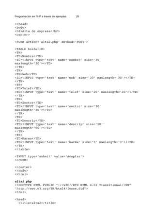 Programación en PHP a través de ejemplos 26
</head>
<body>
<h2>Alta de empresa</h2>
<center>
<FORM action='alta2.php' method='POST'>
<TABLE border=0>
<TR>
<TD>Nombre</TD>
<TD><INPUT type='text' name='nombre' size='30'
maxlength='30'></TD>
</TR>
<TR>
<TD>Web</TD>
<TD><INPUT type='text' name='web' size='30' maxlength='30'></TD>
</TR>
<TR>
<TD>Telef</TD>
<TD><INPUT type='text' name='telef' size='20' maxlength='20'></TD>
</TR>
<TR>
<TD>Sector</TD>
<TD><INPUT type='text' name='sector' size='30'
maxlength='30'></TD>
</TR>
<TR>
<TD>Descrip</TD>
<TD><INPUT type='text' name='descrip' size='50'
maxlength='50'></TD>
</TR>
<TR>
<TD>Karma</TD>
<TD><INPUT type='text' name='karma' size='3' maxlength='3'></TD>
</TR>
</table>
<INPUT type='submit' value='Aceptar'>
</FORM>
</center>
</body>
</html>
alta2.php
<!DOCTYPE HTML PUBLIC "-//W3C//DTD HTML 4.01 Transitional//EN"
"http://www.w3.org/TR/html4/loose.dtd">
<html>
<head>
<title>alta2</title>
 