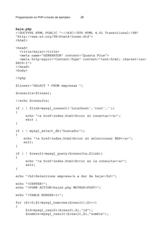 Programación en PHP a través de ejemplos 28
baja.php
<!DOCTYPE HTML PUBLIC "-//W3C//DTD HTML 4.01 Transitional//EN"
"http://www.w3.org/TR/html4/loose.dtd">
<html>
<head>
<title>baja1</title>
<meta name="GENERATOR" content="Quanta Plus">
<meta http-equiv="Content-Type" content="text/html; charset=iso-
8859-1">
</head>
<body>
<?php
$linea1="SELECT * FROM empresas ";
$consulta=$linea1;
//echo $consulta;
if ( ! $link=mysql_connect('localhost','root',''))
{
echo "<a href=index.html>Error al conectar</a>";
exit ;
}
if ( ! mysql_select_db("buscador"))
{
echo "<a href=index.html>Error al seleccionar BDD</a>";
exit;
}
if ( ! $result=mysql_query($consulta,$link))
{
echo "<a href=index.html>Error en la consulta</a>";
exit;
}
echo "<h2>Seleccione empresa/s a dar de baja</h2>";
echo "<CENTER>";
echo "<FORM ACTION=baja2.php METHOD=POST>";
echo "<TABLE BORDER=1>";
for ($i=0;$i<mysql_numrows($result);$i++)
{
$id=mysql_result($result,$i,"id");
$nombre=mysql_result($result,$i,"nombre");
 