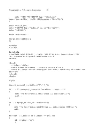 Programación en PHP a través de ejemplos 29
echo "<TR><TD><INPUT type='checkbox'
name='borrar[$id]'></TD><TD>$nombre</TD></TR>";
}
echo "</TABLE>";
echo "<INPUT type='submit' value='Borrar'>";
echo "</FORM>";
echo "</CENTER>";
mysql_close($link);
?>
</body>
</html>
baja2.php
<!DOCTYPE HTML PUBLIC "-//W3C//DTD HTML 4.01 Transitional//EN"
"http://www.w3.org/TR/html4/loose.dtd">
<html>
<head>
<title></title>
<meta name="GENERATOR" content="Quanta Plus">
<meta http-equiv="Content-Type" content="text/html; charset=iso-
8859-1">
</head>
<body>
<?php
import_request_variables("P","f_");
if ( ! $link=mysql_connect('localhost','root',''))
{
echo "<a href=index.html>Error al conectar</a>";
exit ;
}
if ( ! mysql_select_db("buscador"))
{
echo "<a href=index.html>Error al seleccionar BDD</a>";
exit;
}
foreach ($f_borrar as $indice => $valor)
{
if ($valor=="on")
{
 