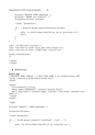 Programación en PHP a través de ejemplos 30
$linea1="DELETE FROM empresas ";
$linea2=" WHERE id='$indice' ";
$consulta=$linea1.$linea2;
//echo "$consulta";
if ( ! $result=mysql_query($consulta,$link))
{
echo "<a href=index.html>Error en el borrardo</a>";
exit;
}
}
}
echo "<br>Borrado correcto";
echo "<br><br><a href='baja.php'>Otra baja</a>";
echo "<br><br><a href='index.html'>Inicio</a>";
mysql_close($link);
?>
</body>
</html>
● Modificaciones
modif.php
<!DOCTYPE HTML PUBLIC "-//W3C//DTD HTML 4.01 Transitional//EN"
"http://www.w3.org/TR/html4/loose.dtd">
<html>
<head>
<title>modif1</title>
<meta name="GENERATOR" content="Quanta Plus">
<meta http-equiv="Content-Type" content="text/html; charset=iso-
8859-1">
</head>
<body>
<?php
$linea1="SELECT * FROM empresas ";
$consulta=$linea1;
//echo $consulta;
if ( ! $link=mysql_connect('localhost','root',''))
{
echo "<a href=index.html>Error al conectar</a>";
 